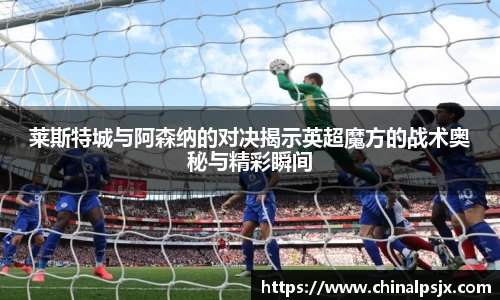 莱斯特城与阿森纳的对决揭示英超魔方的战术奥秘与精彩瞬间