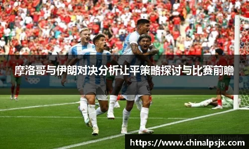 摩洛哥与伊朗对决分析让平策略探讨与比赛前瞻